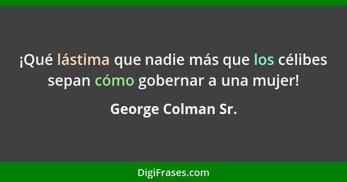 ¡Qué lástima que nadie más que los célibes sepan cómo gobernar a una mujer!... - George Colman Sr.