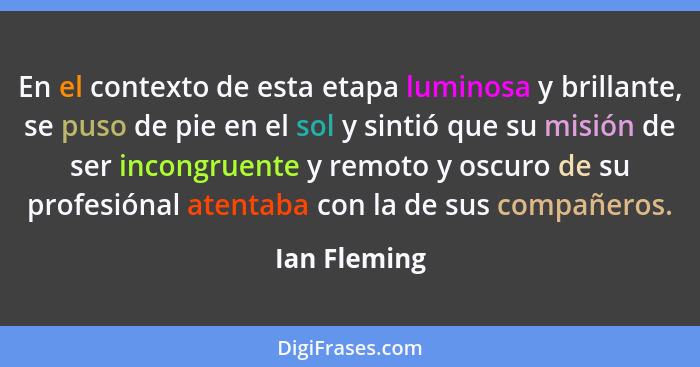 En el contexto de esta etapa luminosa y brillante, se puso de pie en el sol y sintió que su misión de ser incongruente y remoto y oscuro... - Ian Fleming