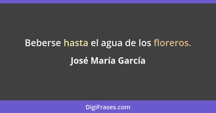 Beberse hasta el agua de los floreros.... - José María García