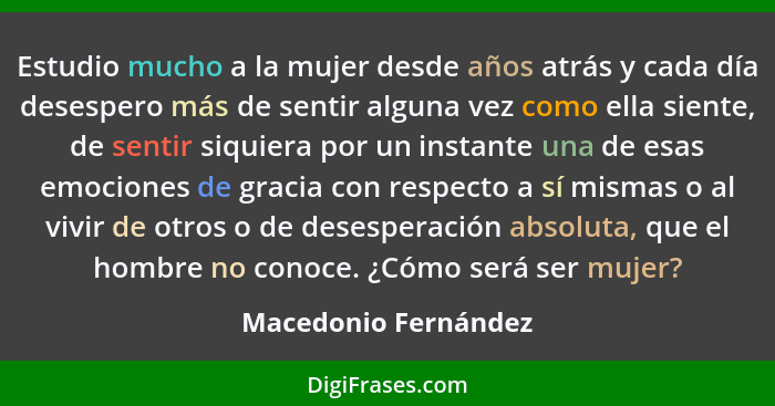 Estudio mucho a la mujer desde años atrás y cada día desespero más de sentir alguna vez como ella siente, de sentir siquiera por... - Macedonio Fernández