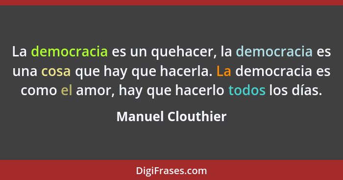 La democracia es un quehacer, la democracia es una cosa que hay que hacerla. La democracia es como el amor, hay que hacerlo todos l... - Manuel Clouthier