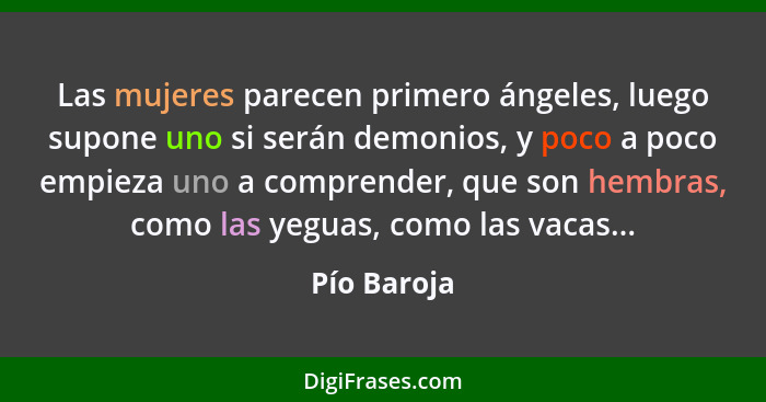 Las mujeres parecen primero ángeles, luego supone uno si serán demonios, y poco a poco empieza uno a comprender, que son hembras, como la... - Pío Baroja