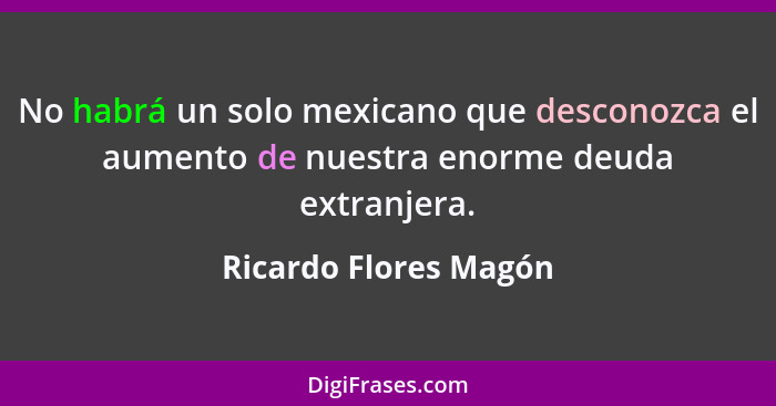 No habrá un solo mexicano que desconozca el aumento de nuestra enorme deuda extranjera.... - Ricardo Flores Magón