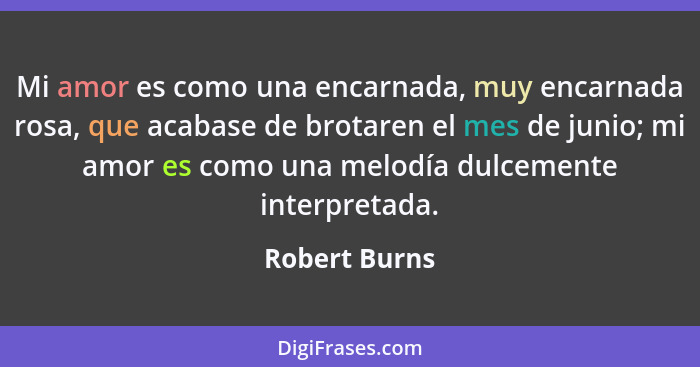 Mi amor es como una encarnada, muy encarnada rosa, que acabase de brotaren el mes de junio; mi amor es como una melodía dulcemente inte... - Robert Burns