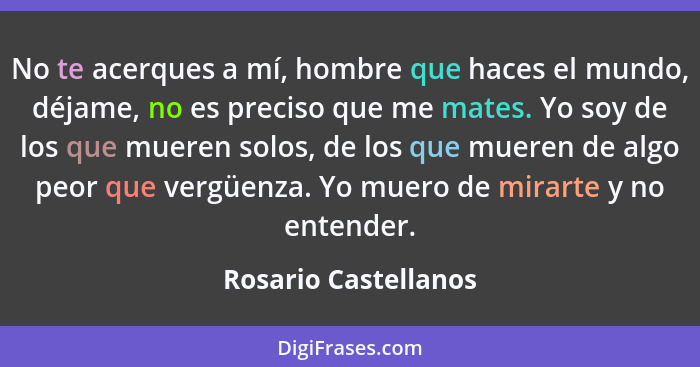 No te acerques a mí, hombre que haces el mundo, déjame, no es preciso que me mates. Yo soy de los que mueren solos, de los que m... - Rosario Castellanos