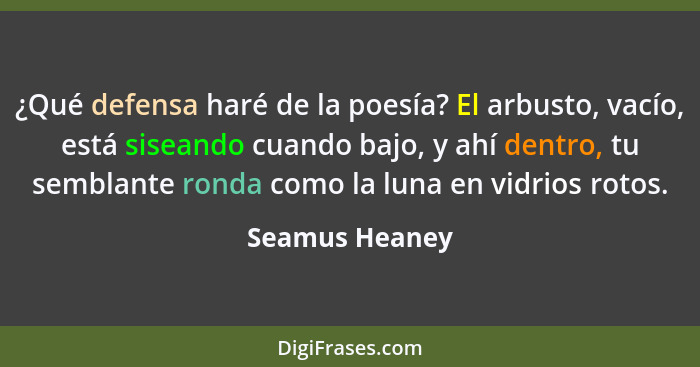 ¿Qué defensa haré de la poesía? El arbusto, vacío, está siseando cuando bajo, y ahí dentro, tu semblante ronda como la luna en vidrios... - Seamus Heaney