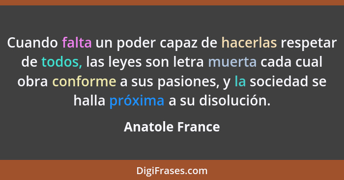 Cuando falta un poder capaz de hacerlas respetar de todos, las leyes son letra muerta cada cual obra conforme a sus pasiones, y la so... - Anatole France