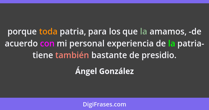 porque toda patria, para los que la amamos, -de acuerdo con mi personal experiencia de la patria- tiene también bastante de presidio.... - Ángel González
