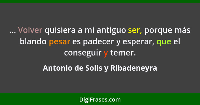 ... Volver quisiera a mi antiguo ser, porque más blando pesar es padecer y esperar, que el conseguir y temer.... - Antonio de Solís y Ribadeneyra