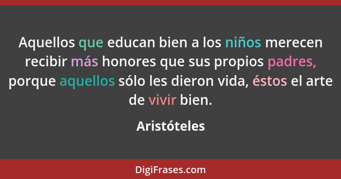 Aquellos que educan bien a los niños merecen recibir más honores que sus propios padres, porque aquellos sólo les dieron vida, éstos el... - Aristóteles