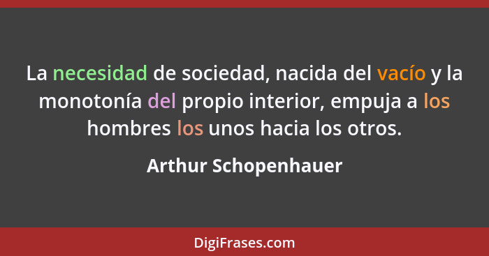 La necesidad de sociedad, nacida del vacío y la monotonía del propio interior, empuja a los hombres los unos hacia los otros.... - Arthur Schopenhauer