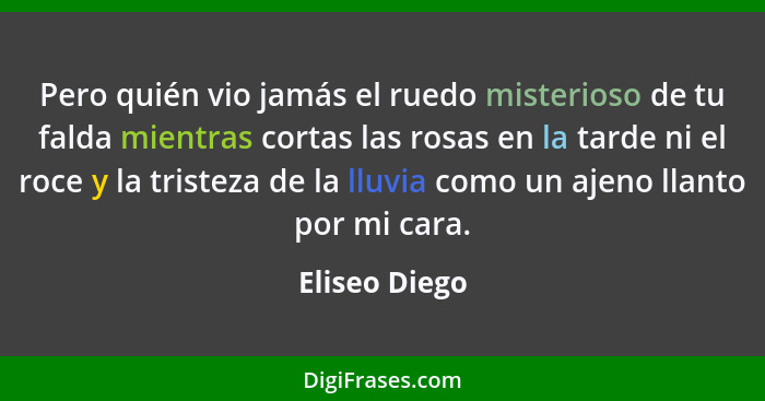 Pero quién vio jamás el ruedo misterioso de tu falda mientras cortas las rosas en la tarde ni el roce y la tristeza de la lluvia como u... - Eliseo Diego