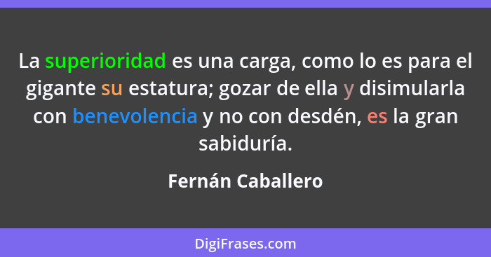 La superioridad es una carga, como lo es para el gigante su estatura; gozar de ella y disimularla con benevolencia y no con desdén,... - Fernán Caballero