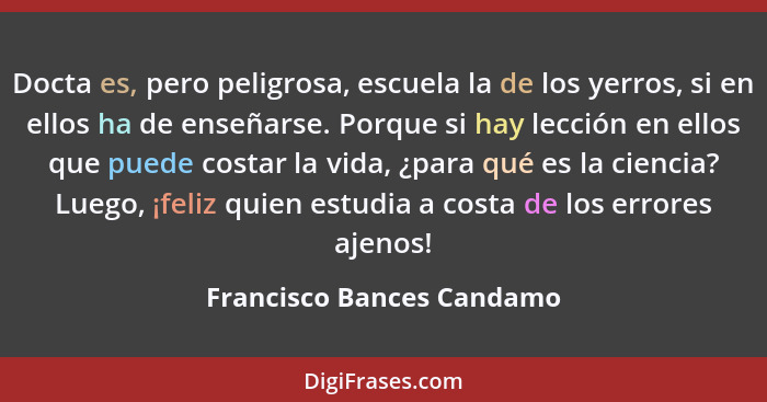 Docta es, pero peligrosa, escuela la de los yerros, si en ellos ha de enseñarse. Porque si hay lección en ellos que puede c... - Francisco Bances Candamo