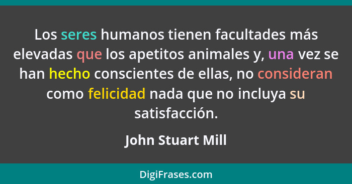 Los seres humanos tienen facultades más elevadas que los apetitos animales y, una vez se han hecho conscientes de ellas, no conside... - John Stuart Mill