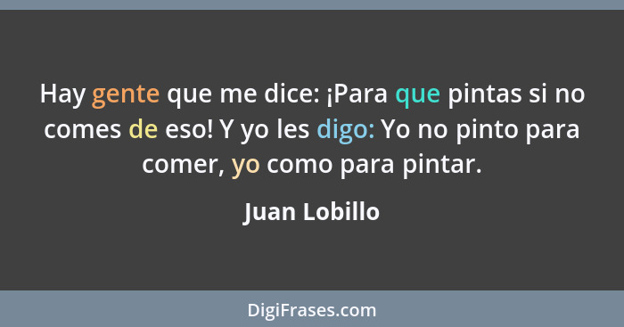 Hay gente que me dice: ¡Para que pintas si no comes de eso! Y yo les digo: Yo no pinto para comer, yo como para pintar.... - Juan Lobillo