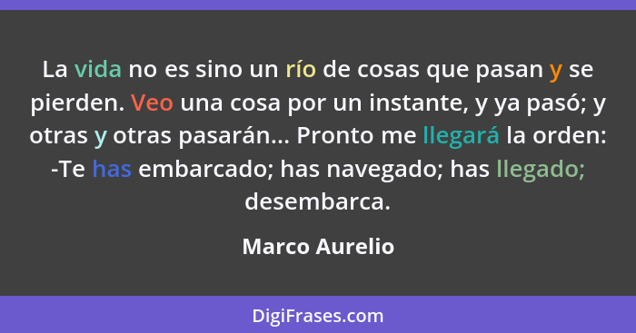 La vida no es sino un río de cosas que pasan y se pierden. Veo una cosa por un instante, y ya pasó; y otras y otras pasarán... Pronto... - Marco Aurelio