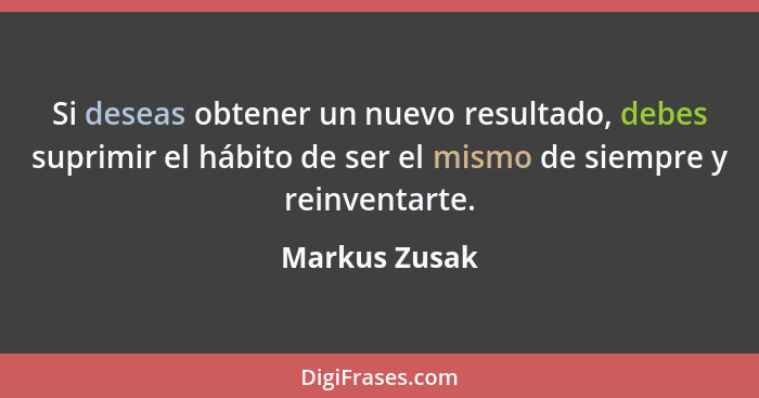 Si deseas obtener un nuevo resultado, debes suprimir el hábito de ser el mismo de siempre y reinventarte.... - Markus Zusak