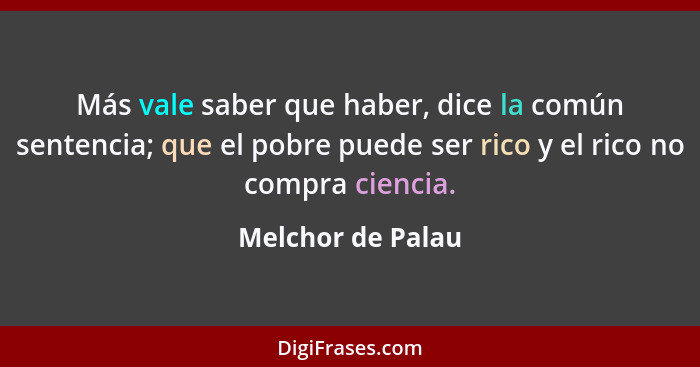 Más vale saber que haber, dice la común sentencia; que el pobre puede ser rico y el rico no compra ciencia.... - Melchor de Palau