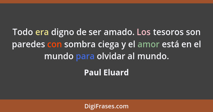 Todo era digno de ser amado. Los tesoros son paredes con sombra ciega y el amor está en el mundo para olvidar al mundo.... - Paul Eluard