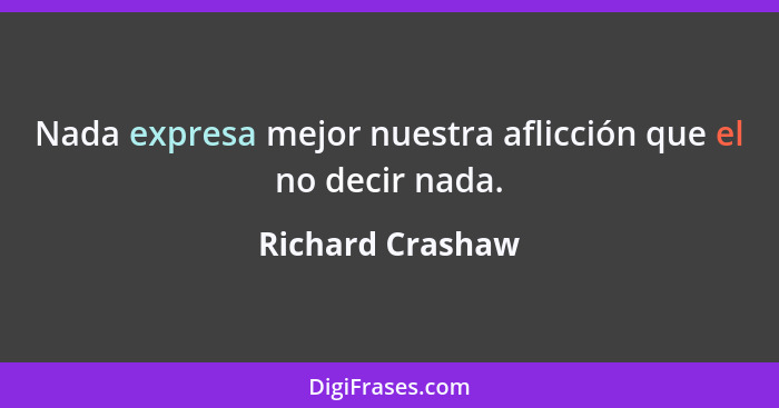 Nada expresa mejor nuestra aflicción que el no decir nada.... - Richard Crashaw