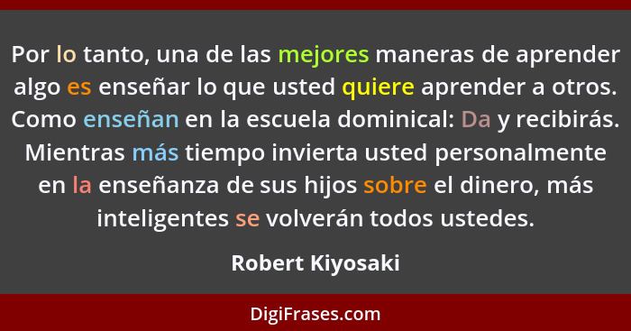 Por lo tanto, una de las mejores maneras de aprender algo es enseñar lo que usted quiere aprender a otros. Como enseñan en la escuel... - Robert Kiyosaki