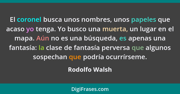 El coronel busca unos nombres, unos papeles que acaso yo tenga. Yo busco una muerta, un lugar en el mapa. Aún no es una búsqueda, es a... - Rodolfo Walsh