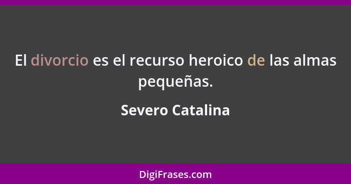 El divorcio es el recurso heroico de las almas pequeñas.... - Severo Catalina