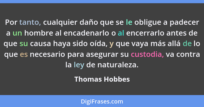 Por tanto, cualquier daño que se le obligue a padecer a un hombre al encadenarlo o al encerrarlo antes de que su causa haya sido oída,... - Thomas Hobbes