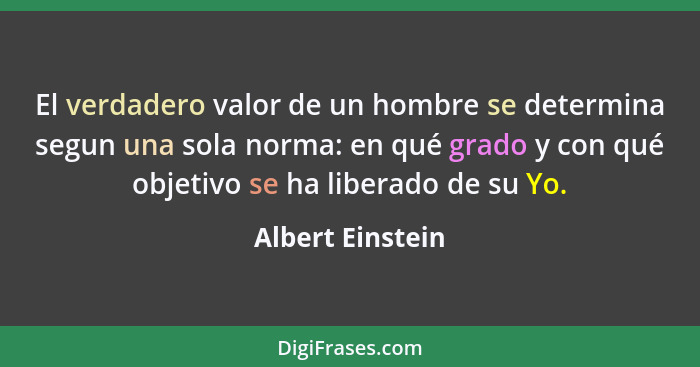 El verdadero valor de un hombre se determina segun una sola norma: en qué grado y con qué objetivo se ha liberado de su Yo.... - Albert Einstein