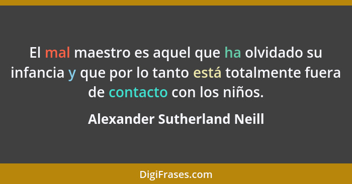 El mal maestro es aquel que ha olvidado su infancia y que por lo tanto está totalmente fuera de contacto con los niños.... - Alexander Sutherland Neill