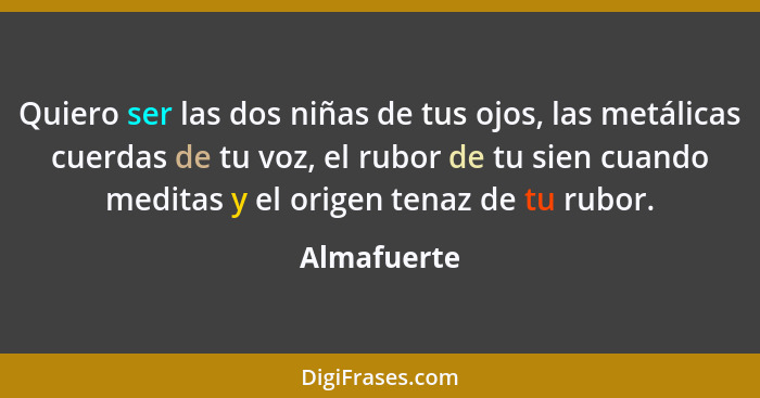 Quiero ser las dos niñas de tus ojos, las metálicas cuerdas de tu voz, el rubor de tu sien cuando meditas y el origen tenaz de tu rubor.... - Almafuerte