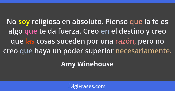 No soy religiosa en absoluto. Pienso que la fe es algo que te da fuerza. Creo en el destino y creo que las cosas suceden por una razón... - Amy Winehouse