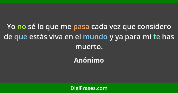 Yo no sé lo que me pasa cada vez que considero de que estás viva en el mundo y ya para mi te has muerto.... - Anónimo