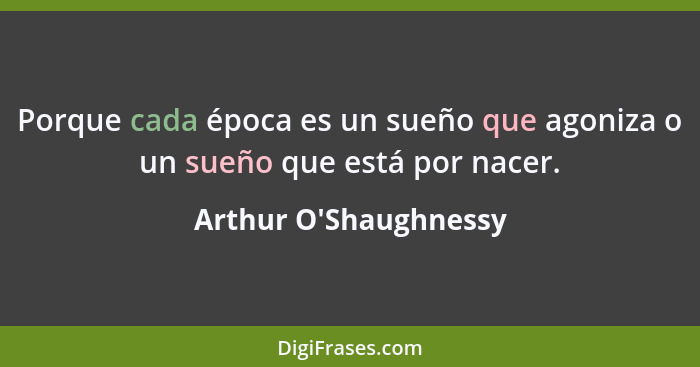 Porque cada época es un sueño que agoniza o un sueño que está por nacer.... - Arthur O'Shaughnessy