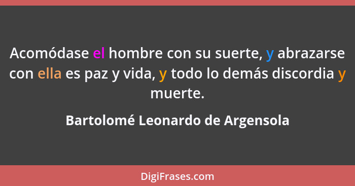 Acomódase el hombre con su suerte, y abrazarse con ella es paz y vida, y todo lo demás discordia y muerte.... - Bartolomé Leonardo de Argensola