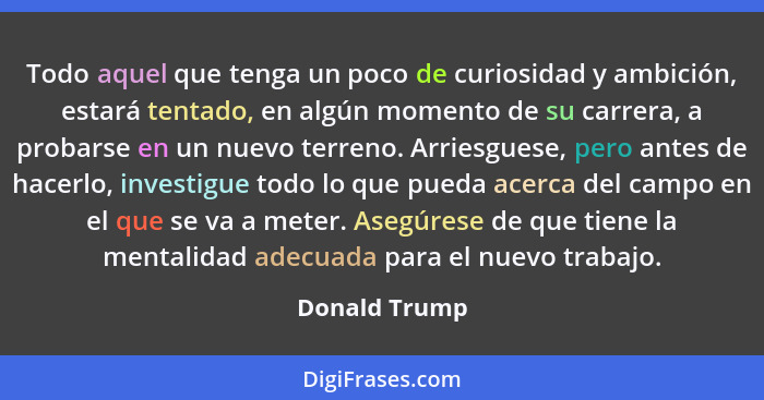 Todo aquel que tenga un poco de curiosidad y ambición, estará tentado, en algún momento de su carrera, a probarse en un nuevo terreno.... - Donald Trump