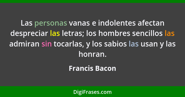 Las personas vanas e indolentes afectan despreciar las letras; los hombres sencillos las admiran sin tocarlas, y los sabios las usan y... - Francis Bacon