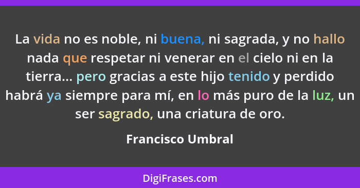 La vida no es noble, ni buena, ni sagrada, y no hallo nada que respetar ni venerar en el cielo ni en la tierra... pero gracias a es... - Francisco Umbral