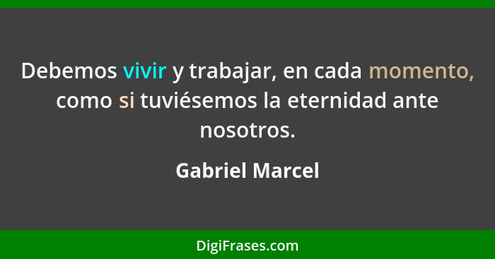 Debemos vivir y trabajar, en cada momento, como si tuviésemos la eternidad ante nosotros.... - Gabriel Marcel