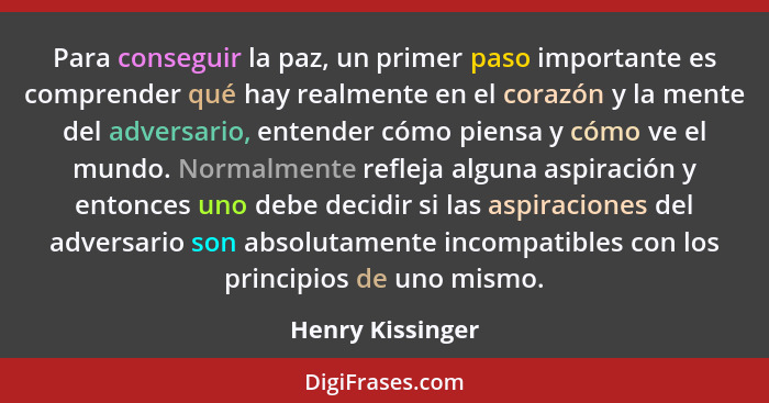 Para conseguir la paz, un primer paso importante es comprender qué hay realmente en el corazón y la mente del adversario, entender c... - Henry Kissinger