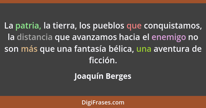 La patria, la tierra, los pueblos que conquistamos, la distancia que avanzamos hacia el enemigo no son más que una fantasía bélica, u... - Joaquín Berges