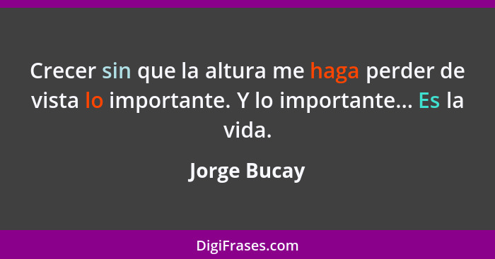 Crecer sin que la altura me haga perder de vista lo importante. Y lo importante... Es la vida.... - Jorge Bucay