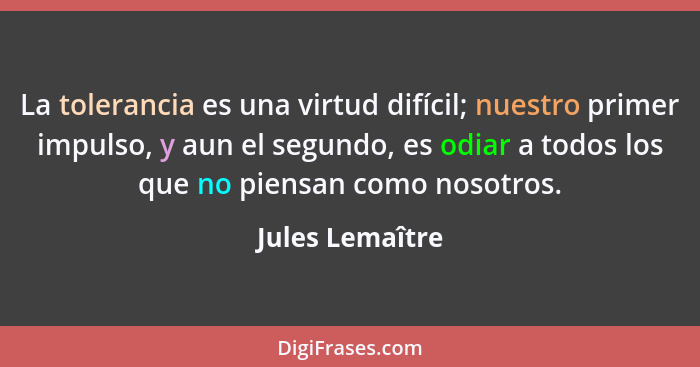 La tolerancia es una virtud difícil; nuestro primer impulso, y aun el segundo, es odiar a todos los que no piensan como nosotros.... - Jules Lemaître