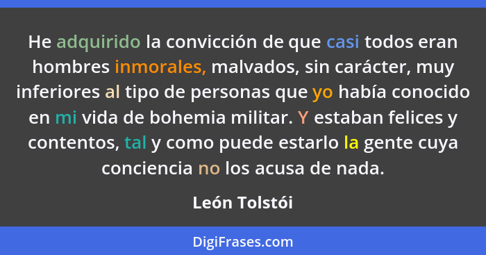 He adquirido la convicción de que casi todos eran hombres inmorales, malvados, sin carácter, muy inferiores al tipo de personas que yo... - León Tolstói