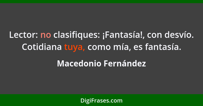 Lector: no clasifiques: ¡Fantasía!, con desvío. Cotidiana tuya, como mía, es fantasía.... - Macedonio Fernández