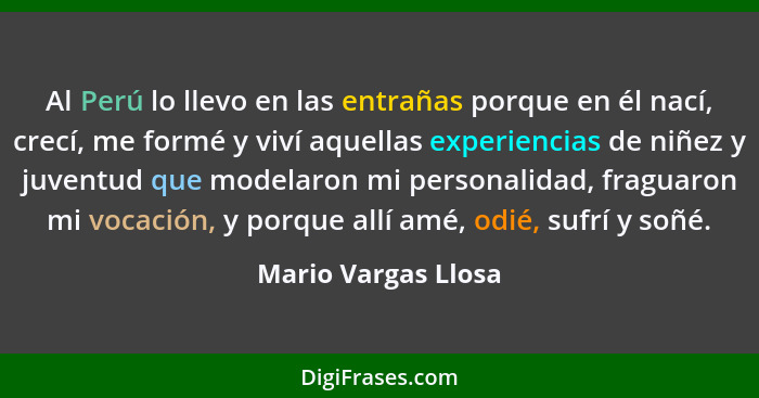 Al Perú lo llevo en las entrañas porque en él nací, crecí, me formé y viví aquellas experiencias de niñez y juventud que modelaro... - Mario Vargas Llosa