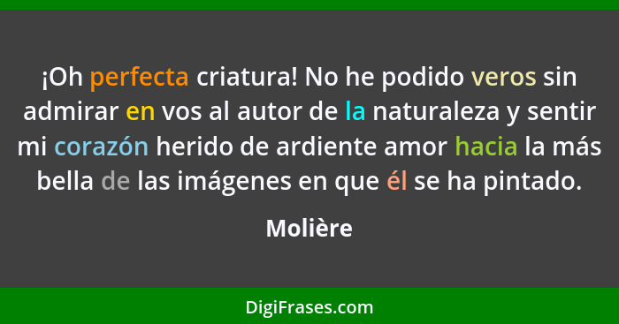 ¡Oh perfecta criatura! No he podido veros sin admirar en vos al autor de la naturaleza y sentir mi corazón herido de ardiente amor hacia la... - Molière