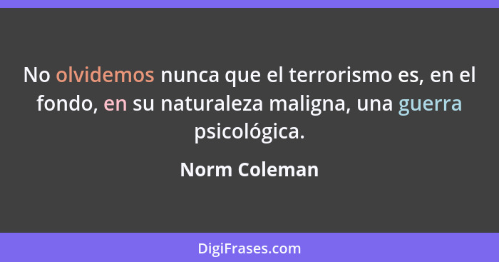 No olvidemos nunca que el terrorismo es, en el fondo, en su naturaleza maligna, una guerra psicológica.... - Norm Coleman