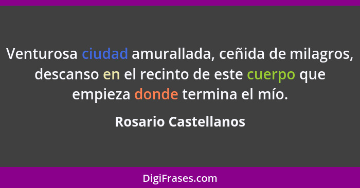 Venturosa ciudad amurallada, ceñida de milagros, descanso en el recinto de este cuerpo que empieza donde termina el mío.... - Rosario Castellanos